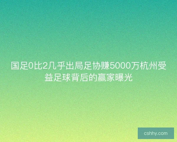 国足0比2几乎出局足协赚5000万杭州受益足球背后的赢家曝光