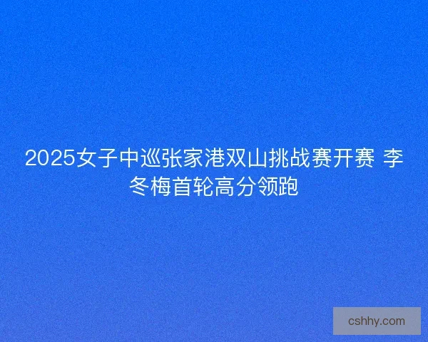 2025女子中巡张家港双山挑战赛开赛 李冬梅首轮高分领跑