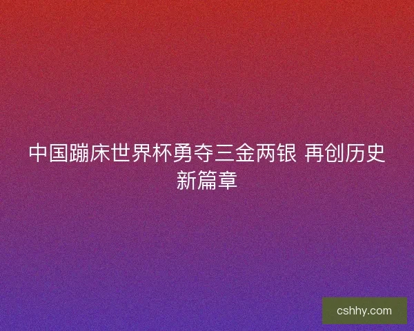 中国蹦床世界杯勇夺三金两银 再创历史新篇章