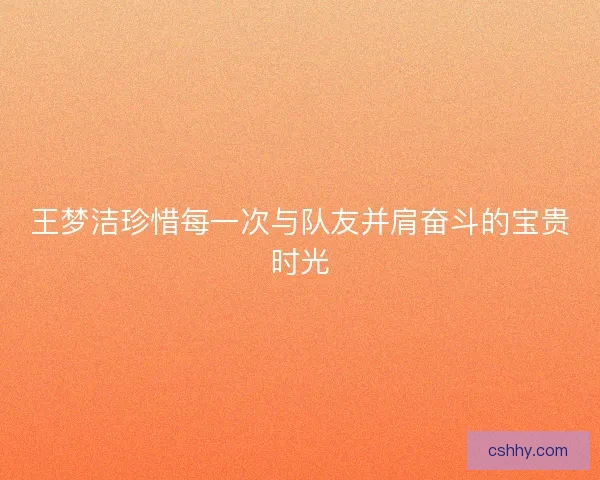 王梦洁珍惜每一次与队友并肩奋斗的宝贵时光