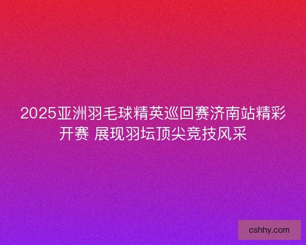 2025亚洲羽毛球精英巡回赛济南站精彩开赛 展现羽坛顶尖竞技风采 2025亚洲羽毛球精英巡回赛济南站精彩开赛 展现羽坛顶尖竞技风采