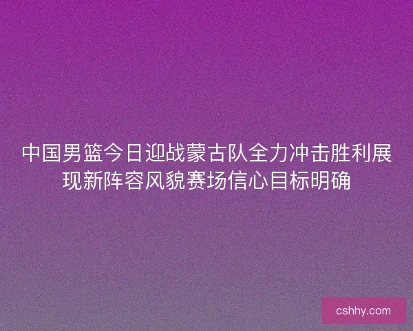 中国男篮今日迎战蒙古队全力冲击胜利展现新阵容风貌赛场信心目标明确
