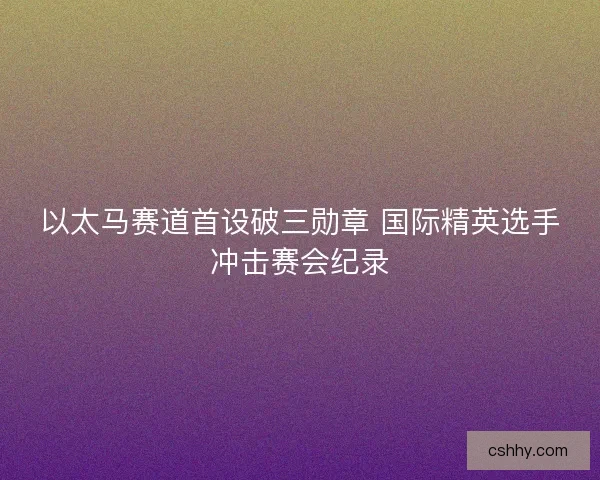 以太马赛道首设破三勋章 国际精英选手冲击赛会纪录