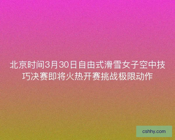 北京时间3月30日自由式滑雪女子空中技巧决赛即将火热开赛挑战极限动作 北京时间3月30日自由式滑雪女子空中技巧决赛即将火热开赛挑战极限动作