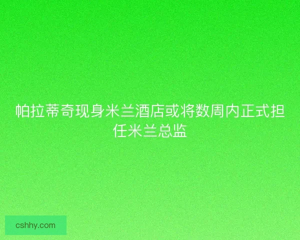 帕拉蒂奇现身米兰酒店或将数周内正式担任米兰总监