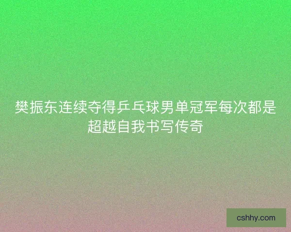 樊振东连续夺得乒乓球男单冠军每次都是超越自我书写传奇 樊振东连续夺得乒乓球男单冠军每次都是超越自我书写传奇