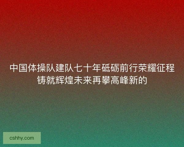 中国体操队建队七十年砥砺前行荣耀征程铸就辉煌未来再攀高峰新的