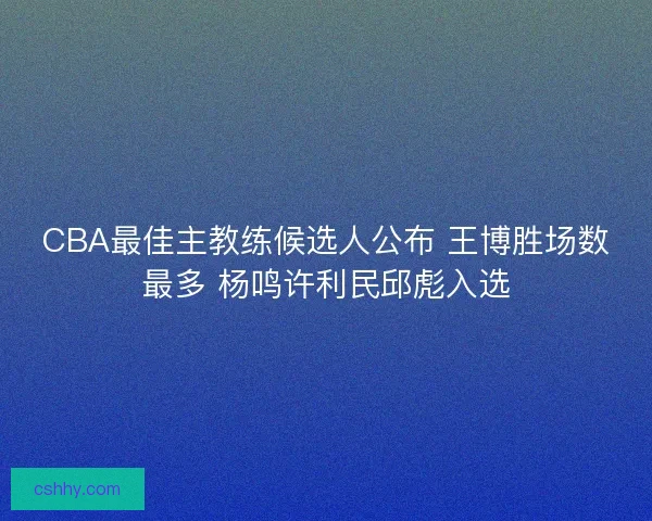 CBA最佳主教练候选人公布 王博胜场数最多 杨鸣许利民邱彪入选