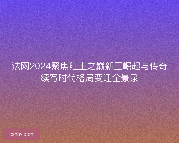 法网2024聚焦红土之巅新王崛起与传奇续写时代格局变迁全景录
