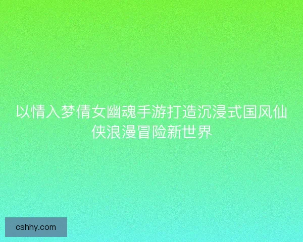 以情入梦倩女幽魂手游打造沉浸式国风仙侠浪漫冒险新世界