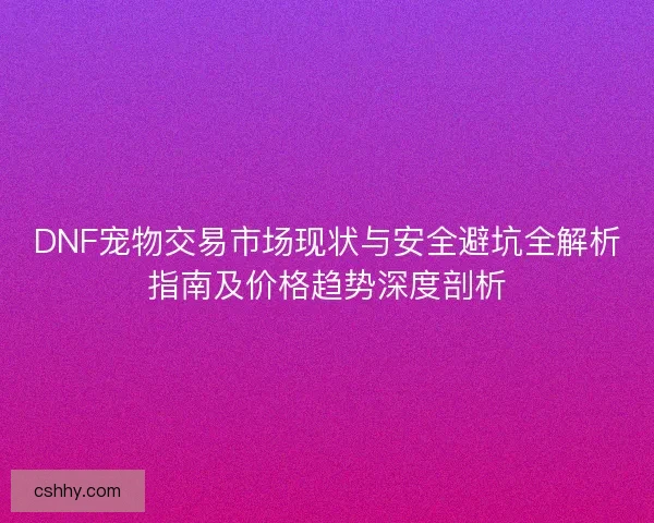 DNF宠物交易市场现状与安全避坑全解析指南及价格趋势深度剖析