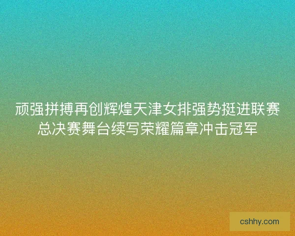 顽强拼搏再创辉煌天津女排强势挺进联赛总决赛舞台续写荣耀篇章冲击冠军 顽强拼搏再创辉煌天津女排强势挺进联赛总决赛舞台续写荣耀篇章冲击冠军