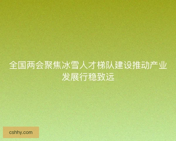 全国两会聚焦冰雪人才梯队建设推动产业发展行稳致远 全国两会聚焦冰雪人才梯队建设推动产业发展行稳致远