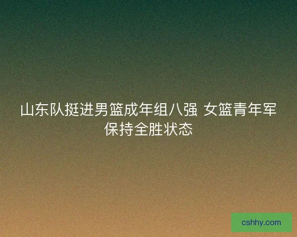 山东队挺进男篮成年组八强 女篮青年军保持全胜状态